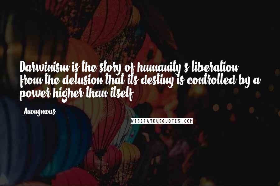 Anonymous Quotes: Darwinism is the story of humanity's liberation from the delusion that its destiny is controlled by a power higher than itself.