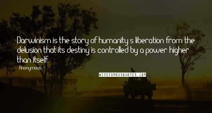 Anonymous Quotes: Darwinism is the story of humanity's liberation from the delusion that its destiny is controlled by a power higher than itself.