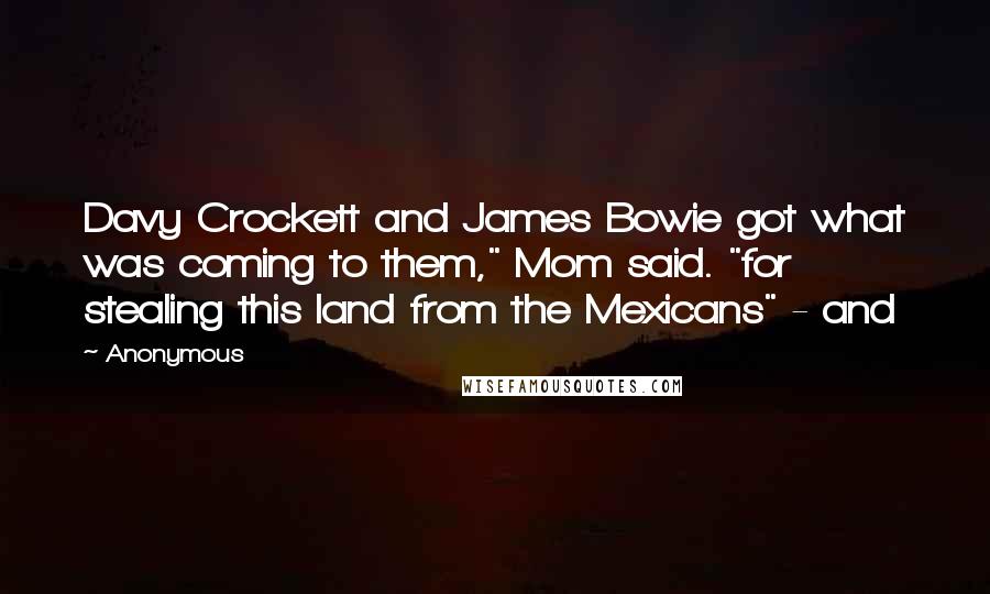 Anonymous Quotes: Davy Crockett and James Bowie got what was coming to them," Mom said. "for stealing this land from the Mexicans" - and