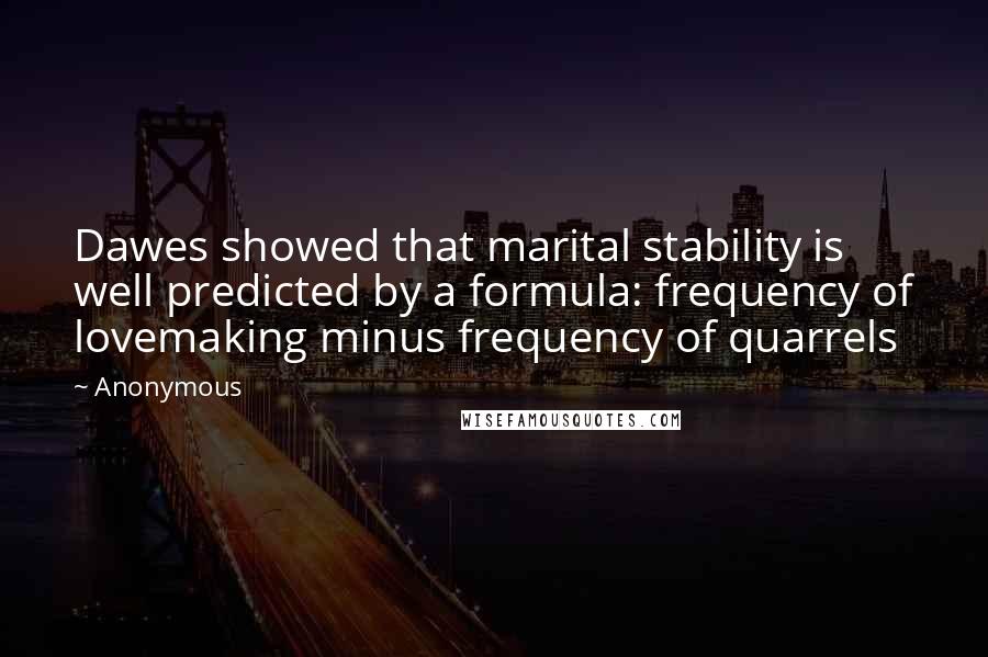 Anonymous Quotes: Dawes showed that marital stability is well predicted by a formula: frequency of lovemaking minus frequency of quarrels