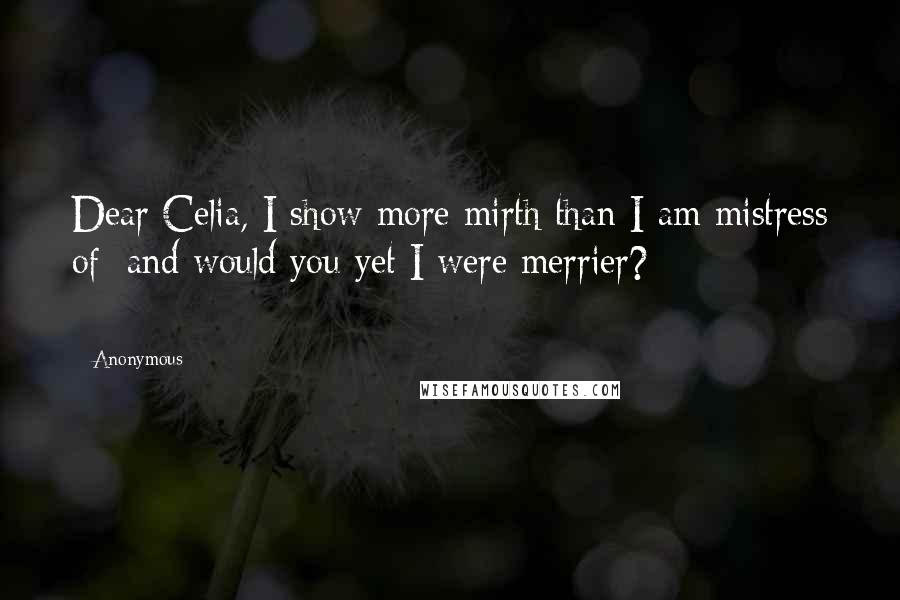 Anonymous Quotes: Dear Celia, I show more mirth than I am mistress of; and would you yet I were merrier? ==========