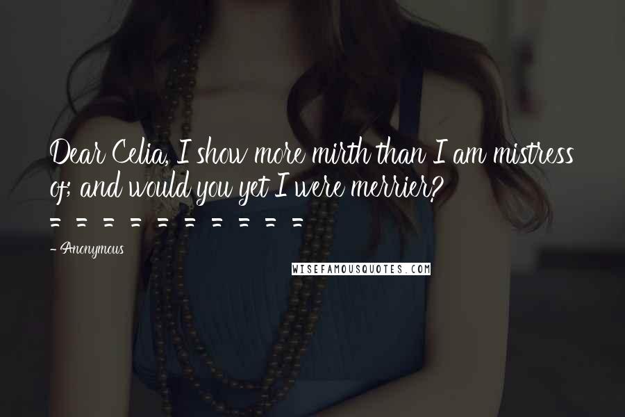 Anonymous Quotes: Dear Celia, I show more mirth than I am mistress of; and would you yet I were merrier? ==========