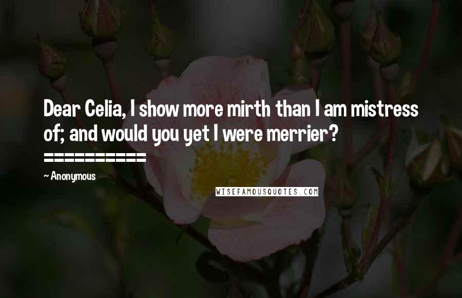 Anonymous Quotes: Dear Celia, I show more mirth than I am mistress of; and would you yet I were merrier? ==========