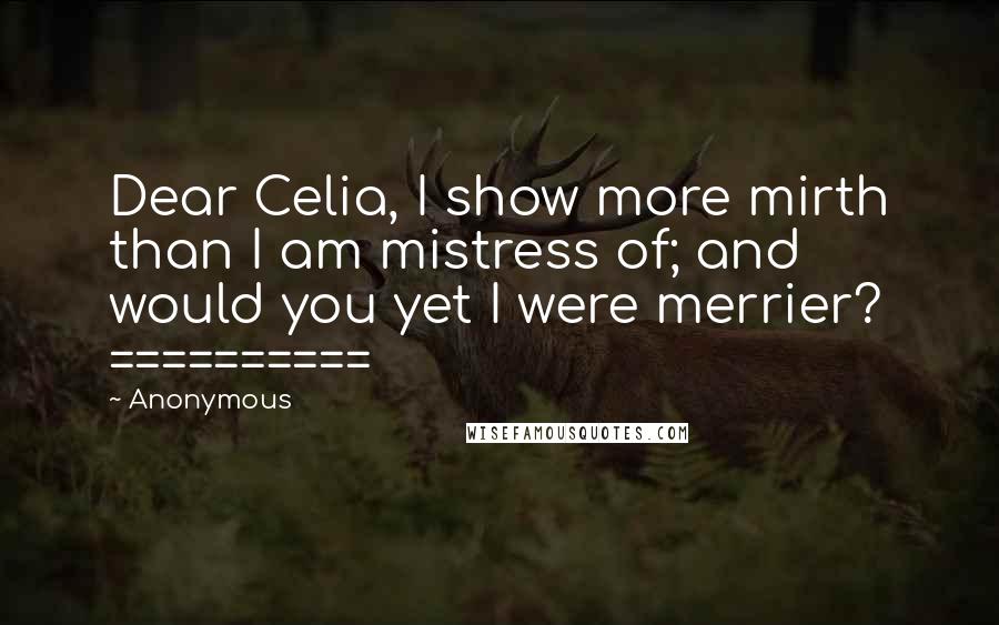 Anonymous Quotes: Dear Celia, I show more mirth than I am mistress of; and would you yet I were merrier? ==========