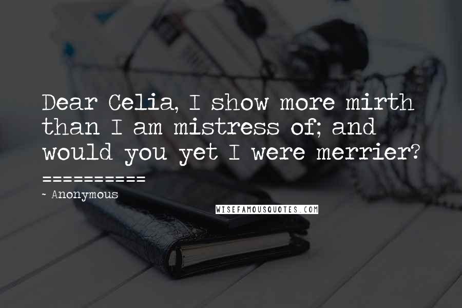 Anonymous Quotes: Dear Celia, I show more mirth than I am mistress of; and would you yet I were merrier? ==========