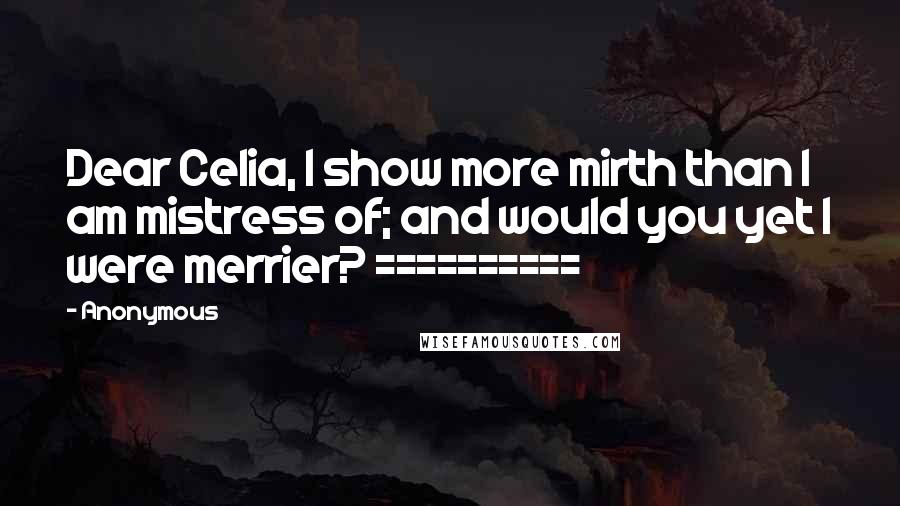 Anonymous Quotes: Dear Celia, I show more mirth than I am mistress of; and would you yet I were merrier? ==========