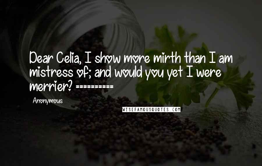 Anonymous Quotes: Dear Celia, I show more mirth than I am mistress of; and would you yet I were merrier? ==========