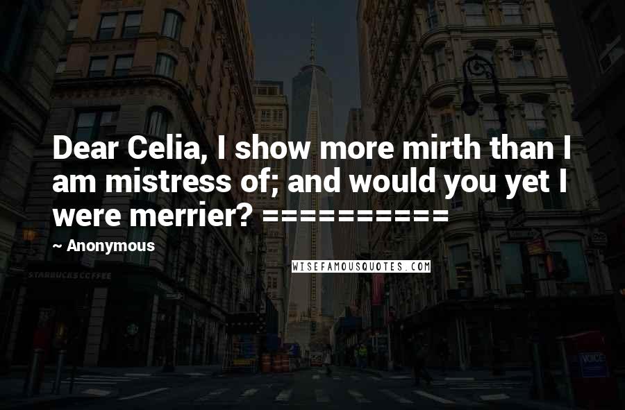 Anonymous Quotes: Dear Celia, I show more mirth than I am mistress of; and would you yet I were merrier? ==========