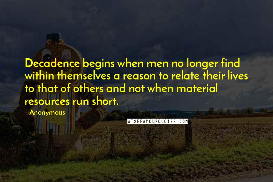 Anonymous Quotes: Decadence begins when men no longer find within themselves a reason to relate their lives to that of others and not when material resources run short.