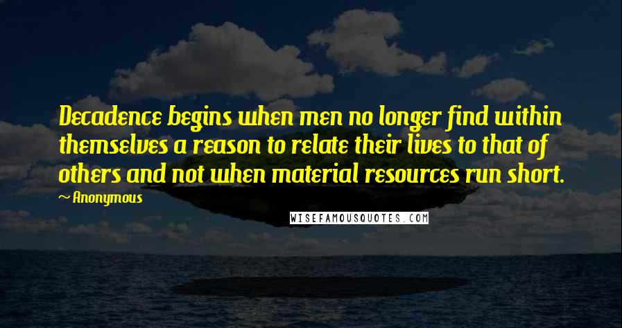 Anonymous Quotes: Decadence begins when men no longer find within themselves a reason to relate their lives to that of others and not when material resources run short.