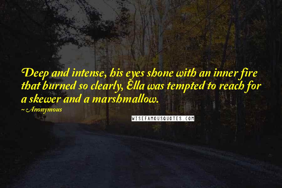 Anonymous Quotes: Deep and intense, his eyes shone with an inner fire that burned so clearly, Ella was tempted to reach for a skewer and a marshmallow.