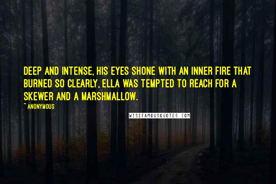 Anonymous Quotes: Deep and intense, his eyes shone with an inner fire that burned so clearly, Ella was tempted to reach for a skewer and a marshmallow.