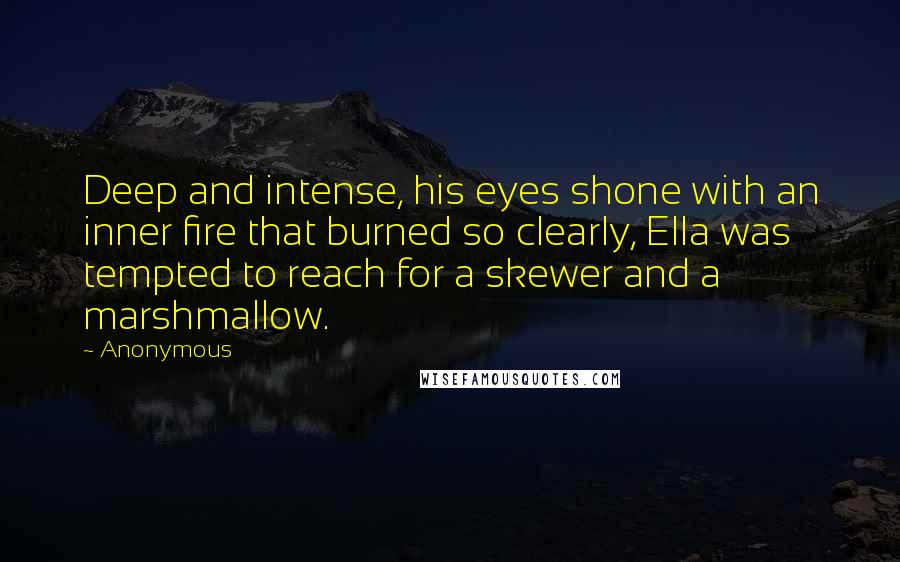 Anonymous Quotes: Deep and intense, his eyes shone with an inner fire that burned so clearly, Ella was tempted to reach for a skewer and a marshmallow.