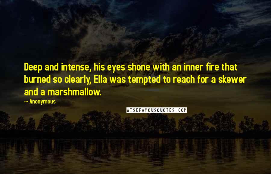 Anonymous Quotes: Deep and intense, his eyes shone with an inner fire that burned so clearly, Ella was tempted to reach for a skewer and a marshmallow.