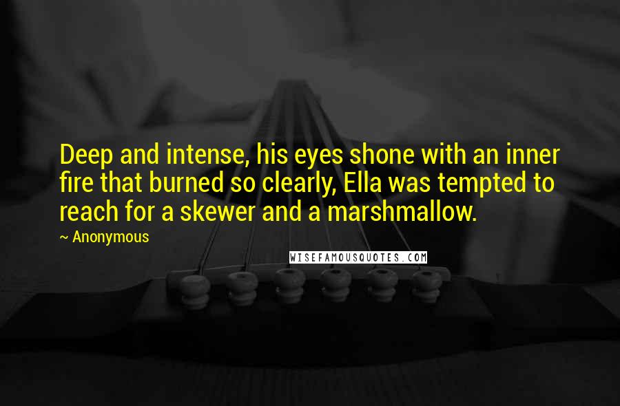 Anonymous Quotes: Deep and intense, his eyes shone with an inner fire that burned so clearly, Ella was tempted to reach for a skewer and a marshmallow.