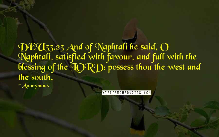 Anonymous Quotes: DEU33.23 And of Naphtali he said, O Naphtali, satisfied with favour, and full with the blessing of the LORD: possess thou the west and the south.