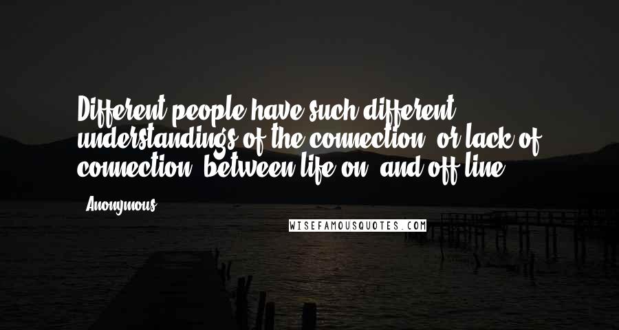 Anonymous Quotes: Different people have such different understandings of the connection (or lack of connection) between life on- and off-line