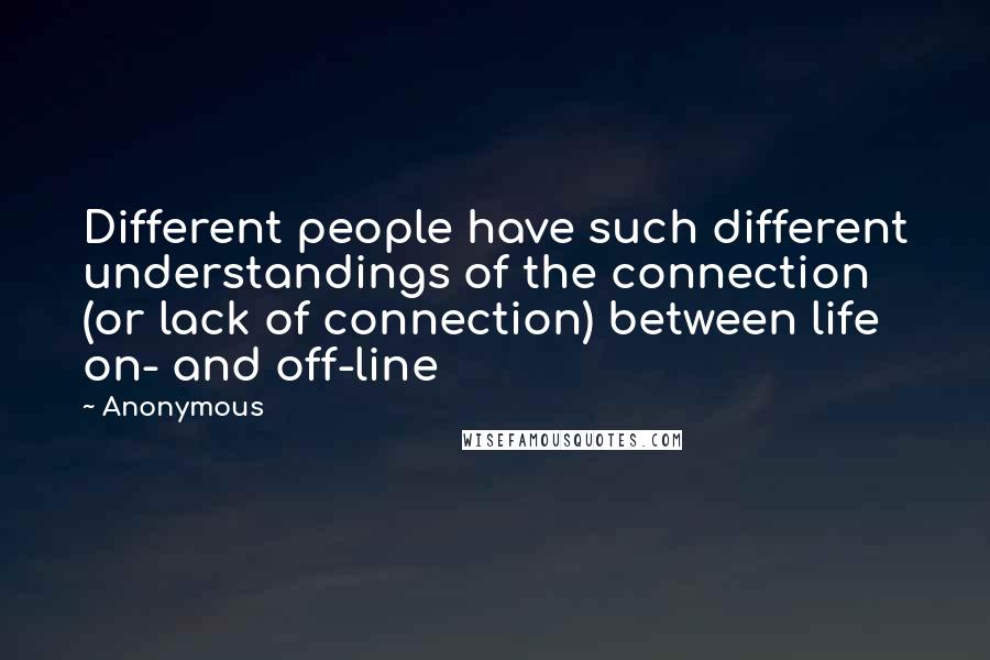 Anonymous Quotes: Different people have such different understandings of the connection (or lack of connection) between life on- and off-line