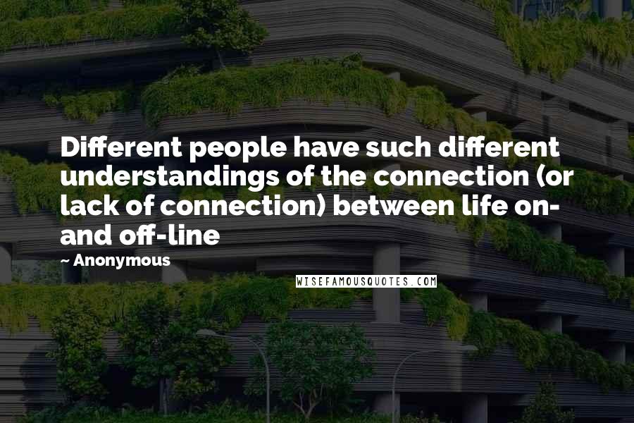 Anonymous Quotes: Different people have such different understandings of the connection (or lack of connection) between life on- and off-line