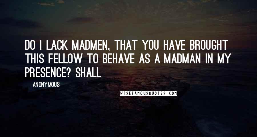 Anonymous Quotes: Do I lack madmen, that you have brought this fellow to behave as a madman in my presence? Shall