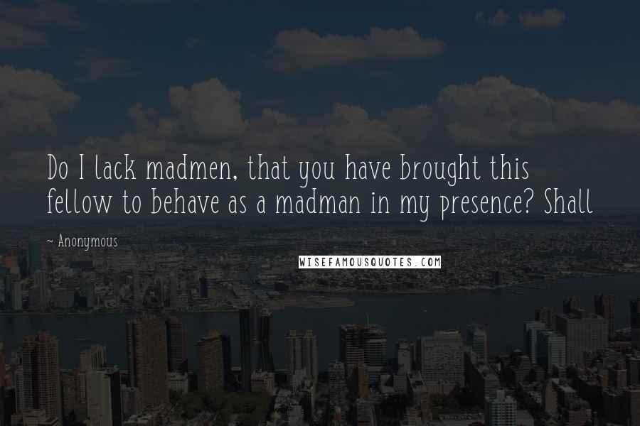 Anonymous Quotes: Do I lack madmen, that you have brought this fellow to behave as a madman in my presence? Shall