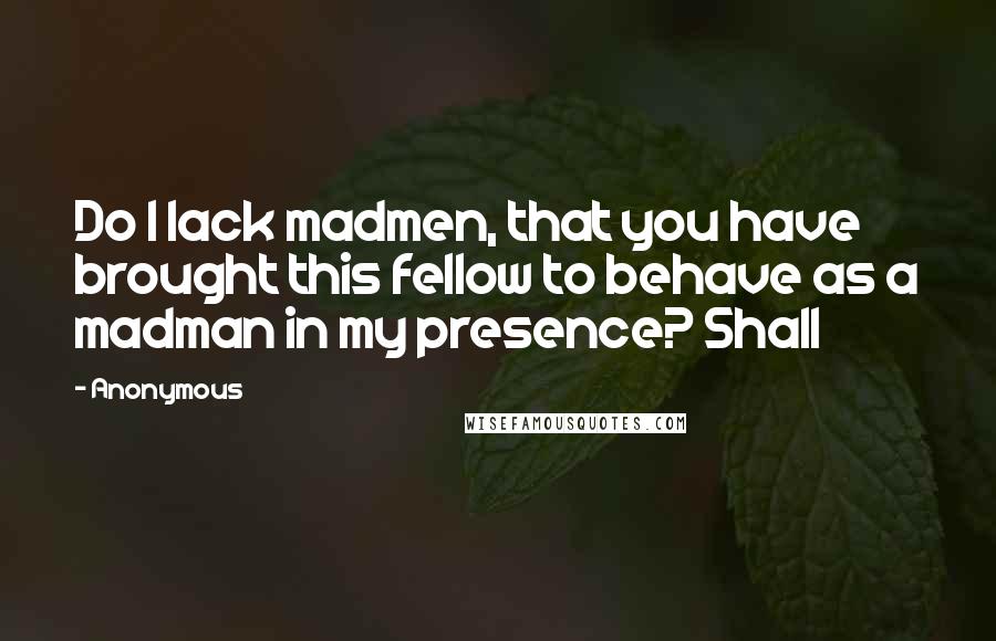 Anonymous Quotes: Do I lack madmen, that you have brought this fellow to behave as a madman in my presence? Shall