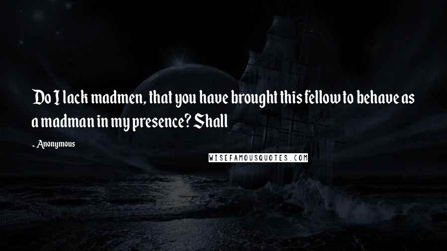 Anonymous Quotes: Do I lack madmen, that you have brought this fellow to behave as a madman in my presence? Shall