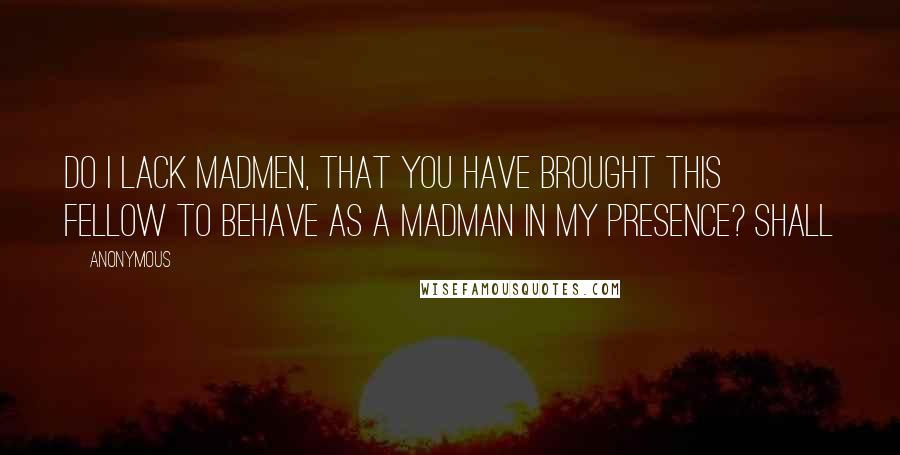 Anonymous Quotes: Do I lack madmen, that you have brought this fellow to behave as a madman in my presence? Shall