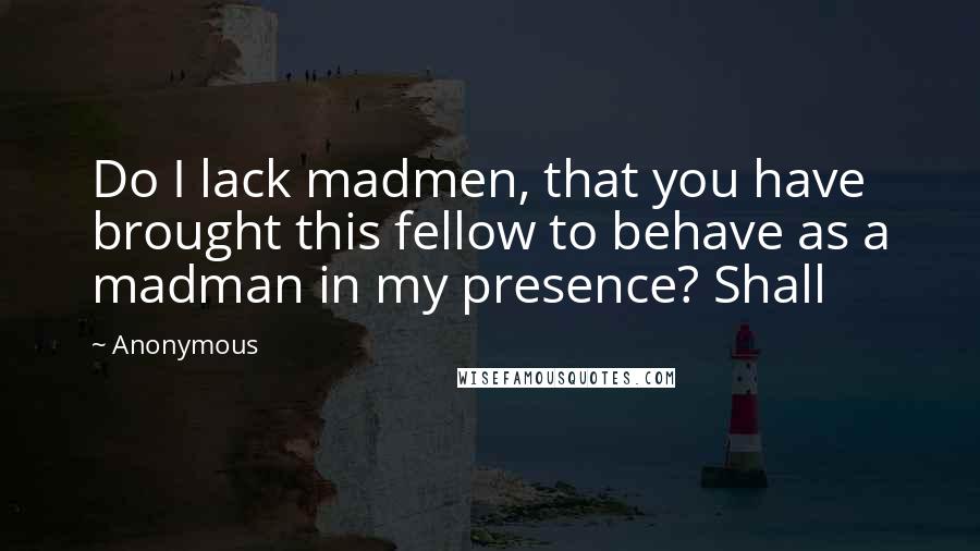Anonymous Quotes: Do I lack madmen, that you have brought this fellow to behave as a madman in my presence? Shall