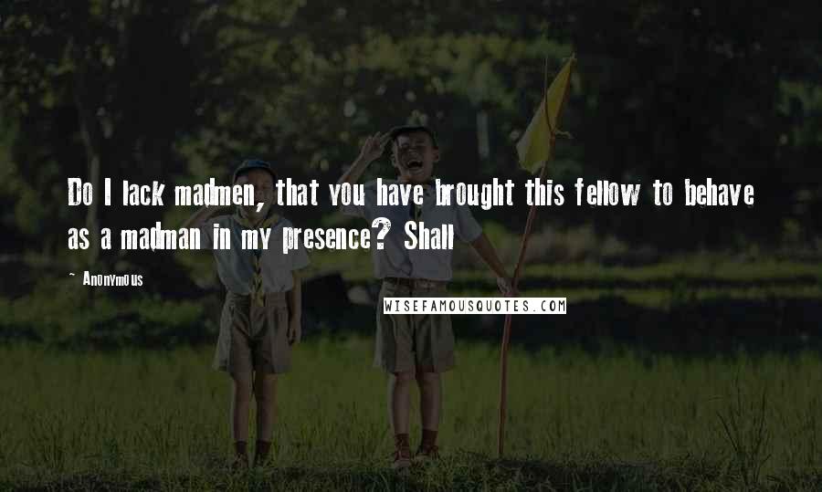 Anonymous Quotes: Do I lack madmen, that you have brought this fellow to behave as a madman in my presence? Shall