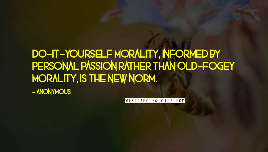 Anonymous Quotes: Do-it-yourself morality, informed by personal passion rather than old-fogey morality, is the new norm.
