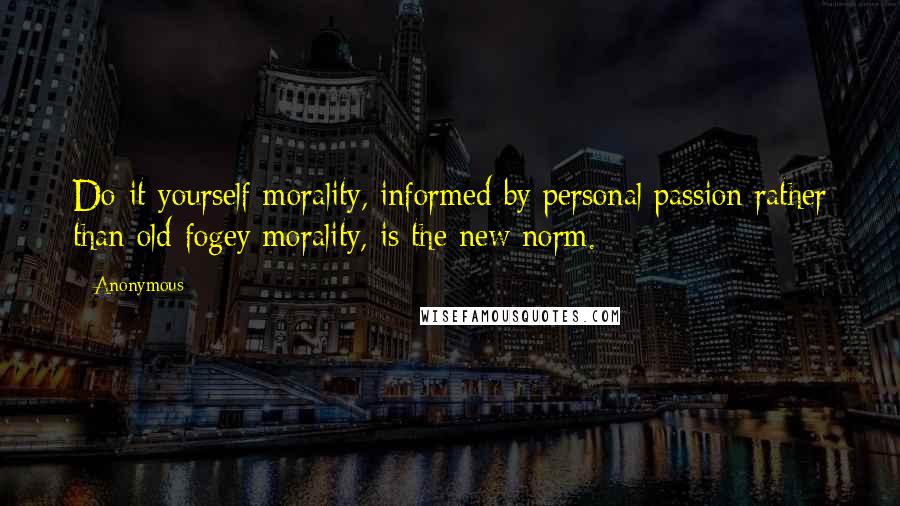 Anonymous Quotes: Do-it-yourself morality, informed by personal passion rather than old-fogey morality, is the new norm.