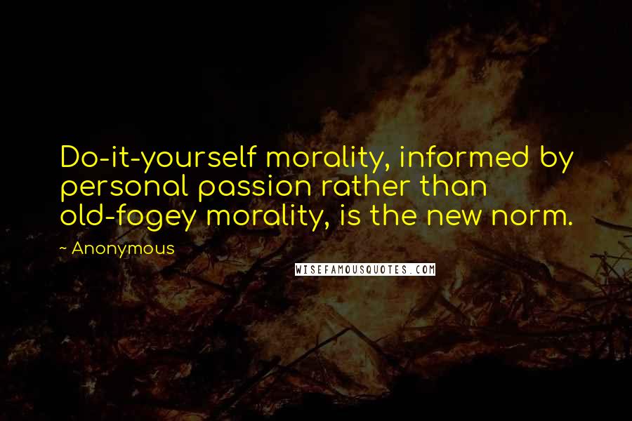 Anonymous Quotes: Do-it-yourself morality, informed by personal passion rather than old-fogey morality, is the new norm.