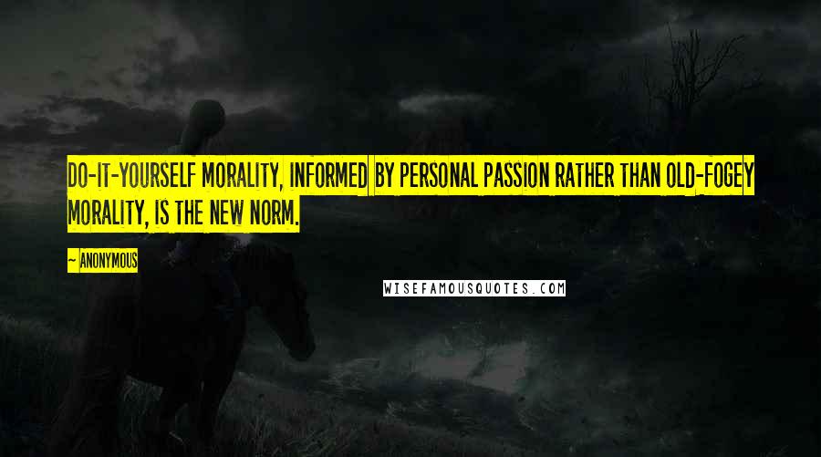 Anonymous Quotes: Do-it-yourself morality, informed by personal passion rather than old-fogey morality, is the new norm.