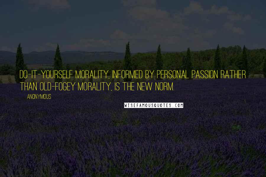 Anonymous Quotes: Do-it-yourself morality, informed by personal passion rather than old-fogey morality, is the new norm.