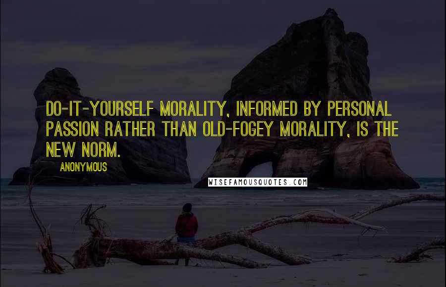 Anonymous Quotes: Do-it-yourself morality, informed by personal passion rather than old-fogey morality, is the new norm.