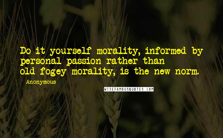 Anonymous Quotes: Do-it-yourself morality, informed by personal passion rather than old-fogey morality, is the new norm.