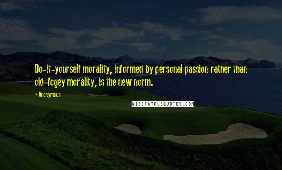 Anonymous Quotes: Do-it-yourself morality, informed by personal passion rather than old-fogey morality, is the new norm.