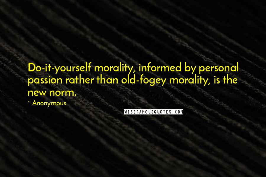 Anonymous Quotes: Do-it-yourself morality, informed by personal passion rather than old-fogey morality, is the new norm.