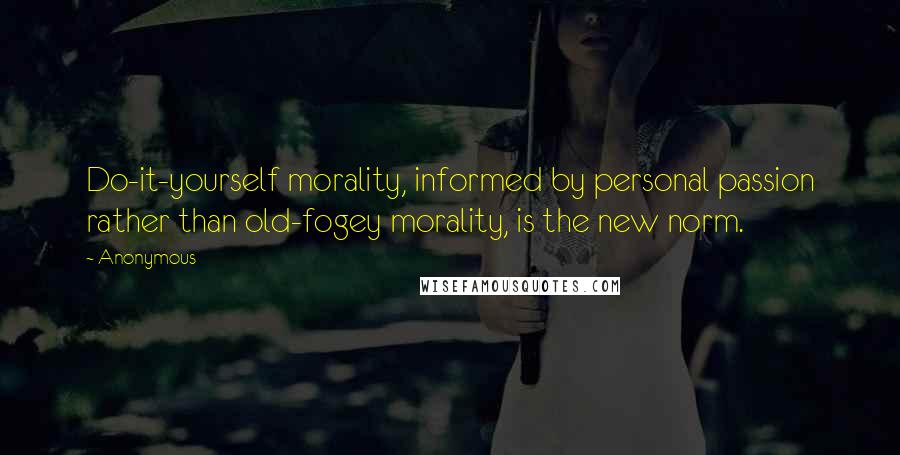 Anonymous Quotes: Do-it-yourself morality, informed by personal passion rather than old-fogey morality, is the new norm.