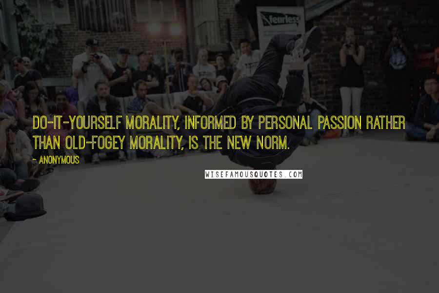 Anonymous Quotes: Do-it-yourself morality, informed by personal passion rather than old-fogey morality, is the new norm.