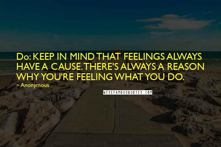 Anonymous Quotes: Do: KEEP IN MIND THAT FEELINGS ALWAYS HAVE A CAUSE. THERE'S ALWAYS A REASON WHY YOU'RE FEELING WHAT YOU DO.