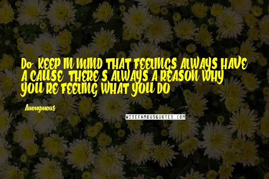 Anonymous Quotes: Do: KEEP IN MIND THAT FEELINGS ALWAYS HAVE A CAUSE. THERE'S ALWAYS A REASON WHY YOU'RE FEELING WHAT YOU DO.