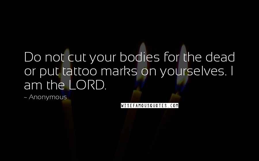 Anonymous Quotes: Do not cut your bodies for the dead or put tattoo marks on yourselves. I am the LORD.
