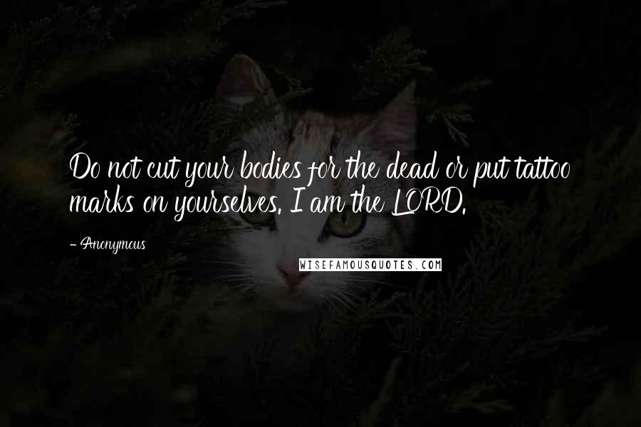 Anonymous Quotes: Do not cut your bodies for the dead or put tattoo marks on yourselves. I am the LORD.