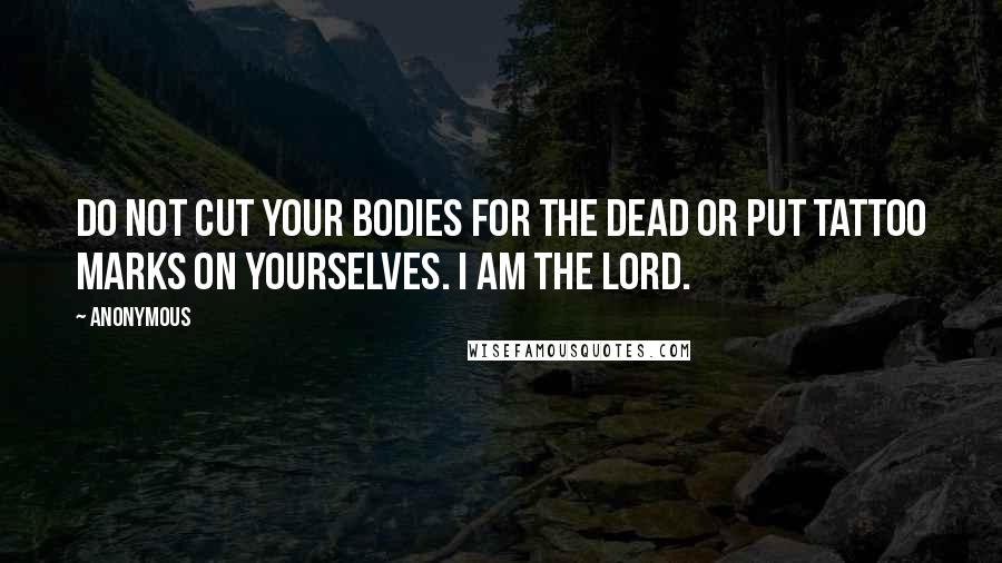 Anonymous Quotes: Do not cut your bodies for the dead or put tattoo marks on yourselves. I am the LORD.