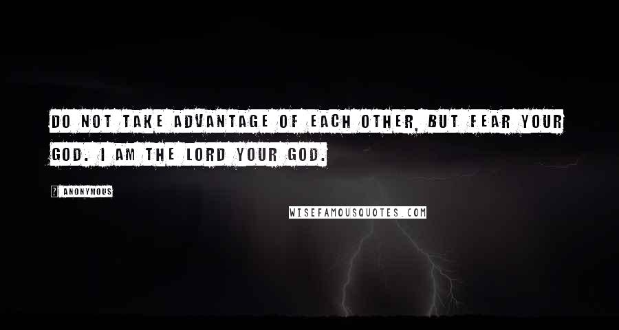 Anonymous Quotes: Do not take advantage of each other, but fear your God. I am the LORD your God.
