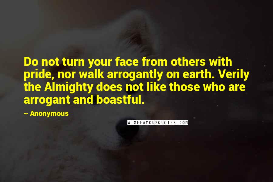 Anonymous Quotes: Do not turn your face from others with pride, nor walk arrogantly on earth. Verily the Almighty does not like those who are arrogant and boastful.