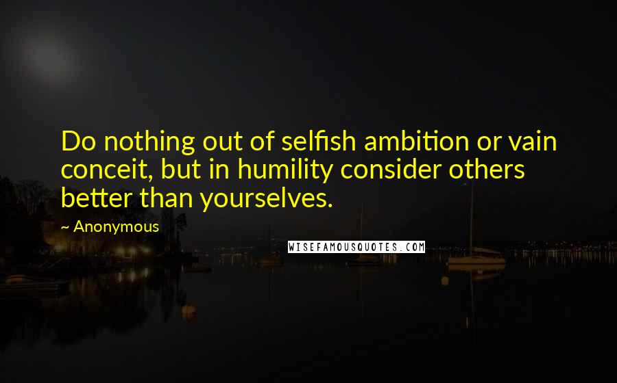 Anonymous Quotes: Do nothing out of selfish ambition or vain conceit, but in humility consider others better than yourselves.