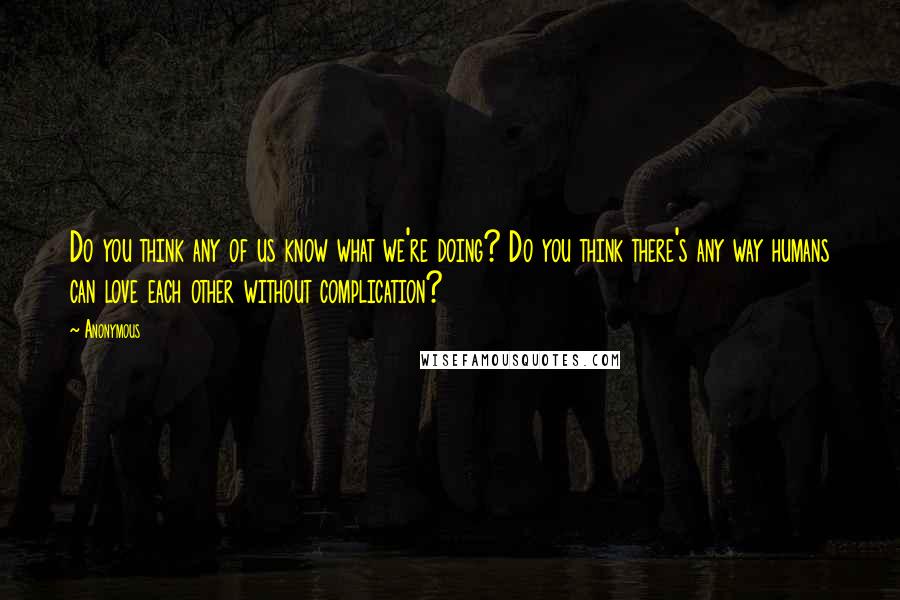 Anonymous Quotes: Do you think any of us know what we're doing? Do you think there's any way humans can love each other without complication?